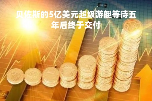 贝佐斯的5亿美元超级游艇等待五年后终于交付