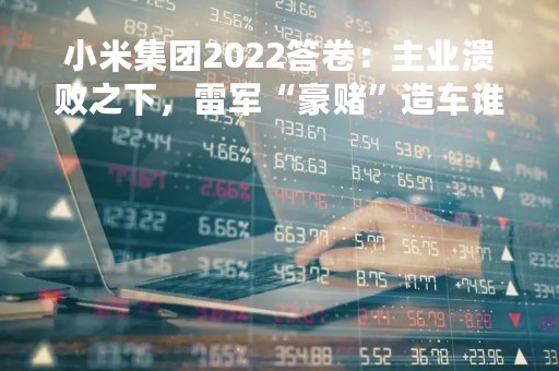 小米集团2022答卷：主业溃败之下，雷军“豪赌”造车谁主沉浮？