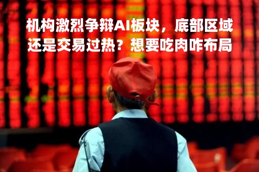 机构激烈争辩AI板块，底部区域还是交易过热？想要吃肉咋布局？|券商晨会报告精选