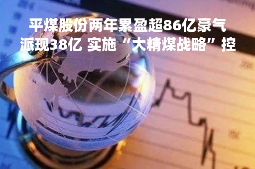 平煤股份两年累盈超86亿豪气派现38亿 实施“大精煤战略”控股股东资产或注入
