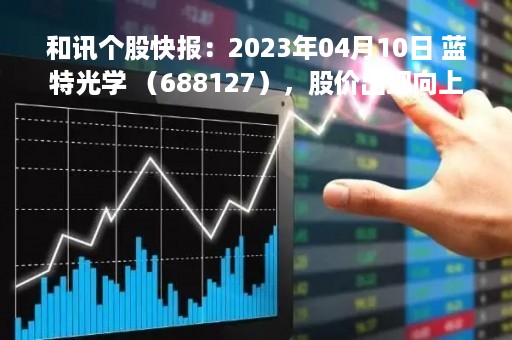 和讯个股快报：2023年04月10日 蓝特光学 （688127），股价出现向上跳空缺口