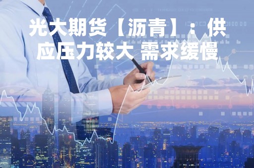 光大期货【沥青】：供应压力较大 需求缓慢恢复