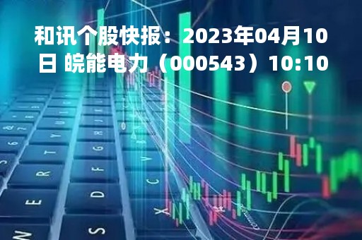 和讯个股快报：2023年04月10日 皖能电力（000543）10:10分，股价快速拉升
