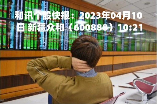 和讯个股快报：2023年04月10日 新疆众和（600888）10:21分，股价快速拉升