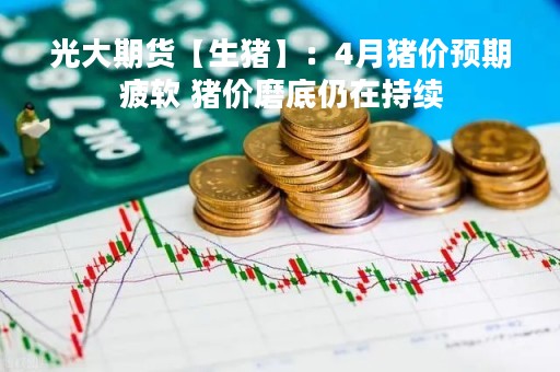 光大期货【生猪】：4月猪价预期疲软 猪价磨底仍在持续
