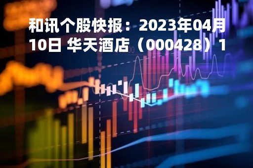 和讯个股快报：2023年04月10日 华天酒店（000428）10:39分，股价快速拉升