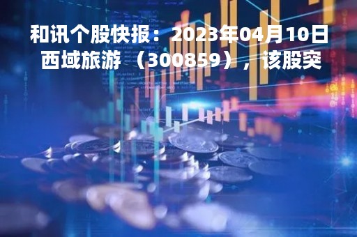 和讯个股快报：2023年04月10日 西域旅游 （300859），该股突破长期盘整