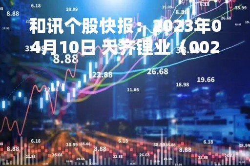 和讯个股快报：2023年04月10日 天齐锂业（002466）11:17分，股价快速拉升