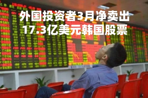 外国投资者3月净卖出17.3亿美元韩国股票，结束连续五个月净买入