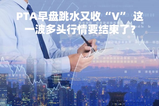 PTA早盘跳水又收“V” 这一波多头行情要结束了？