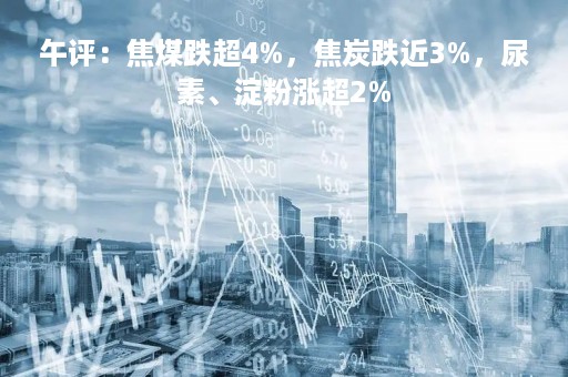 午评：焦煤跌超4%，焦炭跌近3%，尿素、淀粉涨超2%