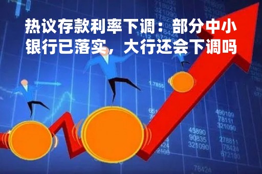 热议存款利率下调：部分中小银行已落实，大行还会下调吗？
