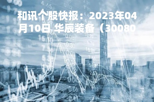 和讯个股快报：2023年04月10日 华辰装备（300809）13:16分，股价快速拉升