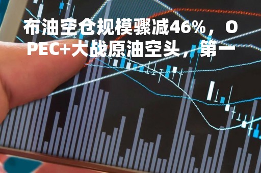 布油空仓规模骤减46%，OPEC+大战原油空头，第一回合赢了