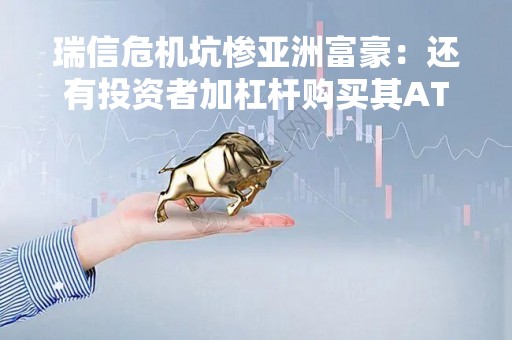 瑞信危机坑惨亚洲富豪：还有投资者加杠杆购买其AT1债券