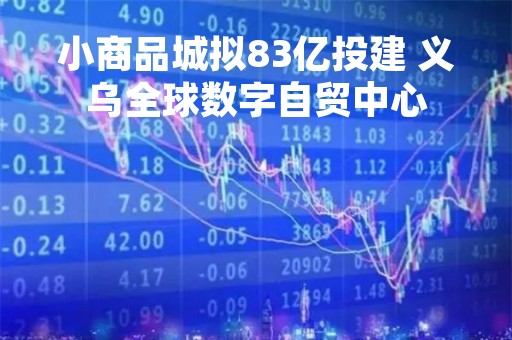 小商品城拟83亿投建 义乌全球数字自贸中心