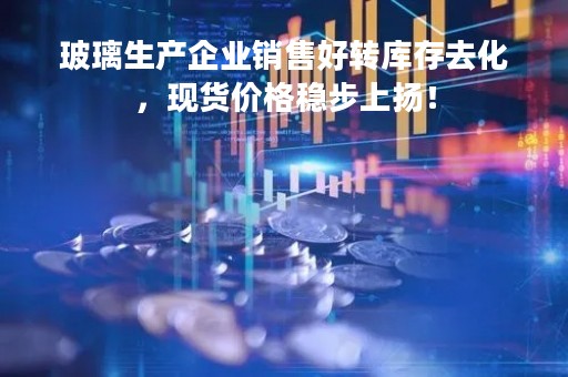 玻璃生产企业销售好转库存去化，现货价格稳步上扬！