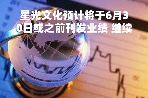 星光文化预计将于6月30日或之前刊发业绩 继续停牌