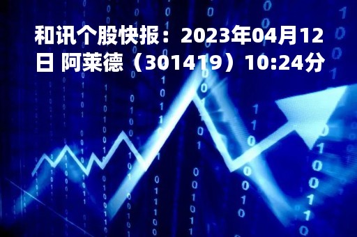 和讯个股快报：2023年04月12日 阿莱德（301419）10:24分，股价快速拉升