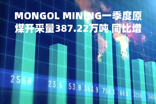 MONGOL MINING一季度原煤开采量387.22万吨 同比增长1182%