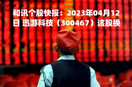 和讯个股快报：2023年04月12日 迅游科技（300467）该股换手率大于8%