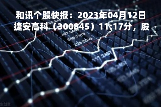和讯个股快报：2023年04月12日 捷安高科（300845）11:17分，股价快速拉升
