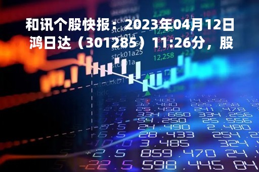 和讯个股快报：2023年04月12日 鸿日达（301285）11:26分，股价快速拉升