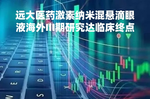 远大医药激素纳米混悬滴眼液海外III期研究达临床终点，国内IND申请已获受理