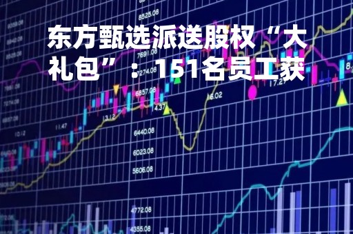 东方甄选派送股权“大礼包”：151名员工获奖，人均股权价值487万港元