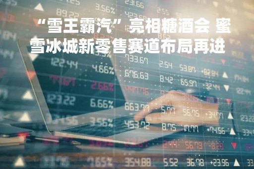 “雪王霸汽”亮相糖酒会 蜜雪冰城新零售赛道布局再进一步