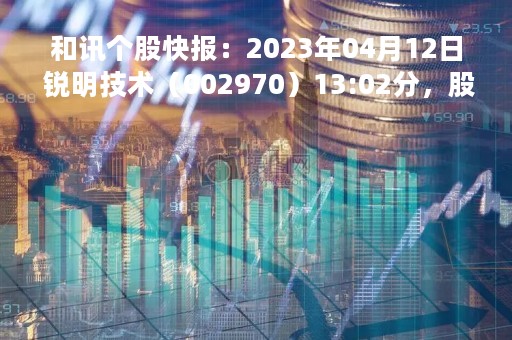和讯个股快报：2023年04月12日 锐明技术（002970）13:02分，股价快速拉升