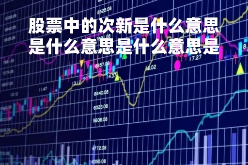 股票中的次新是什么意思是什么意思是什么意思是什么「什么是次新股板块」