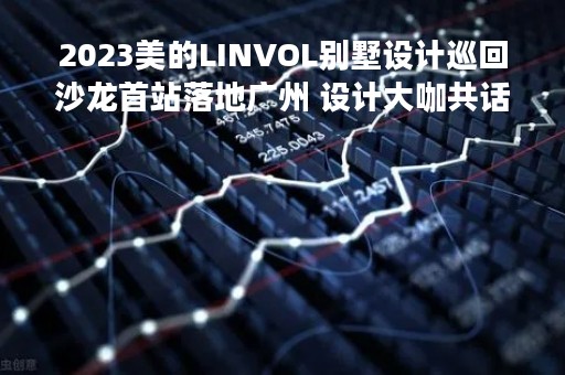 2023美的LINVOL别墅设计巡回沙龙首站落地广州 设计大咖共话数智艺墅生活