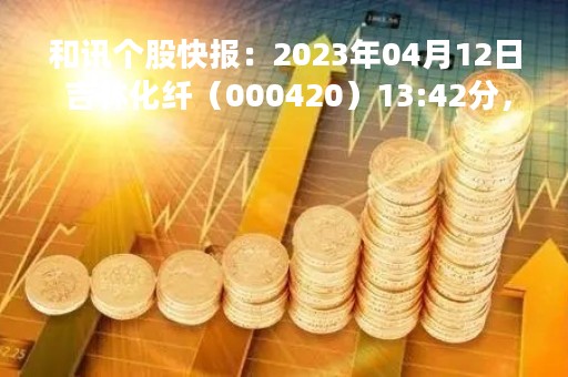 和讯个股快报：2023年04月12日 吉林化纤（000420）13:42分，股价快速拉升