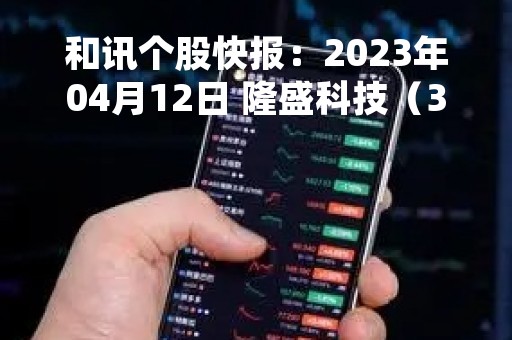 和讯个股快报：2023年04月12日 隆盛科技（300680）13:41分，股价快速拉升