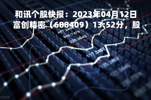 和讯个股快报：2023年04月12日 富创精密（688409）13:52分，股价快速拉升