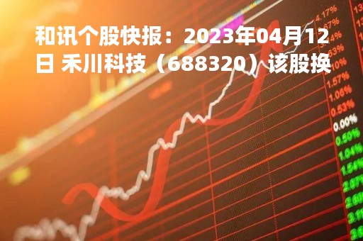 和讯个股快报：2023年04月12日 禾川科技（688320）该股换手率大于8%