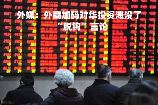 外媒：外商加码对华投资淹没了“脱钩”言论