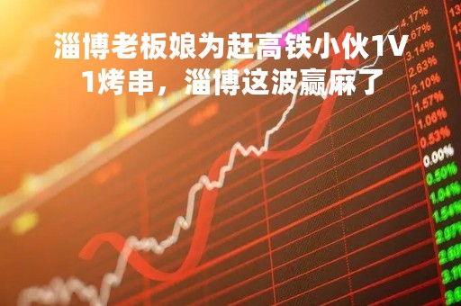 淄博老板娘为赶高铁小伙1V1烤串，淄博这波赢麻了