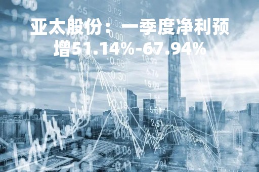 亚太股份：一季度净利预增51.14%-67.94%