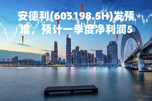 安德利(605198.SH)发预增，预计一季度净利润5840万元到6460万元，增加约80%到100%