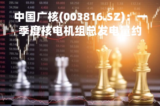 中国广核(003816.SZ)：一季度核电机组总发电量约548.68亿千瓦时