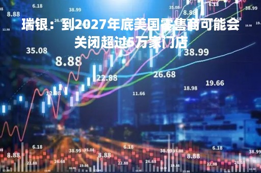 瑞银：到2027年底美国零售商可能会关闭超过5万家门店