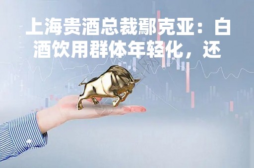 上海贵酒总裁鄢克亚：白酒饮用群体年轻化，还有越来越多女性加入
