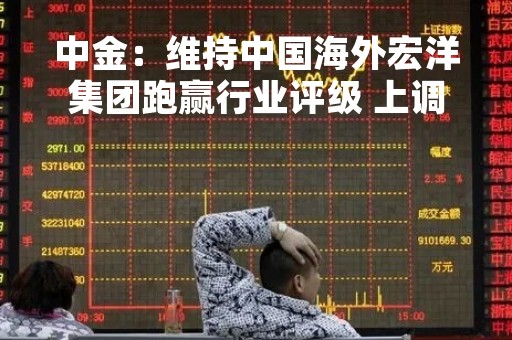 中金：维持中国海外宏洋集团跑赢行业评级 上调目标价至5.03港元