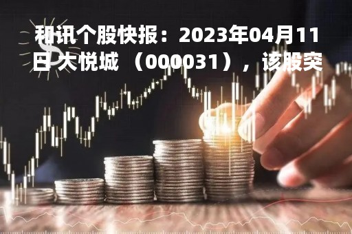 和讯个股快报：2023年04月11日 大悦城 （000031），该股突破长期盘整