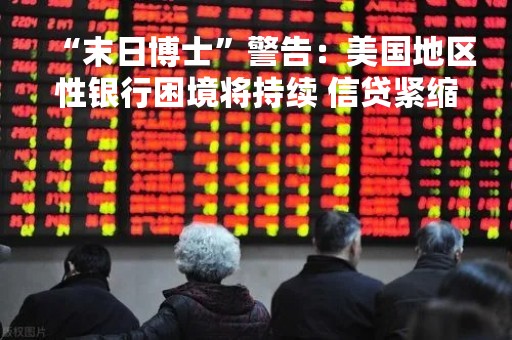 “末日博士”警告：美国地区性银行困境将持续 信贷紧缩或致经济硬着陆