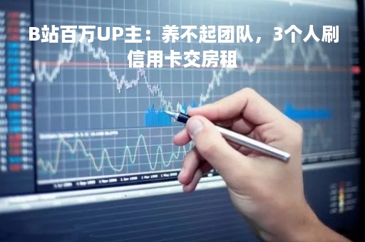 B站百万UP主:养不起团队,3个人刷信用卡交房租 B站百万UP主:养不起团队,3个人刷信用卡交房租