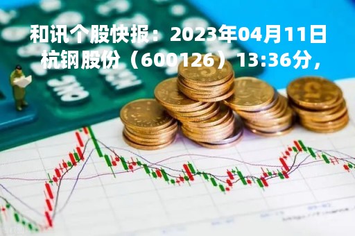 和讯个股快报：2023年04月11日 杭钢股份（600126）13:36分，股价快速拉升