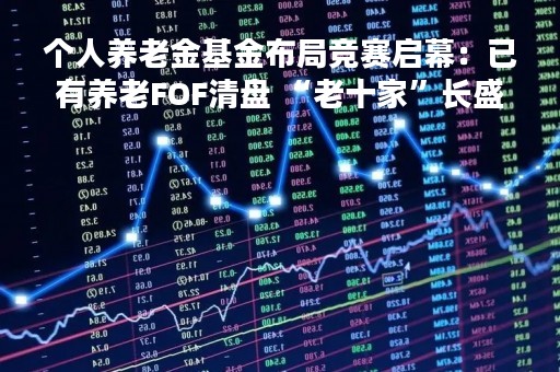 个人养老金基金布局竞赛启幕：已有养老FOF清盘 “老十家”长盛基金依旧缺席